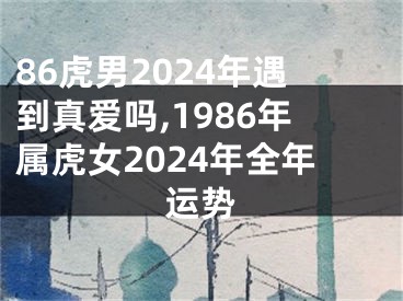 86虎男2024年遇到真爱吗,1986年属虎女2024年全年运势