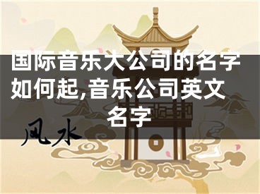 国际音乐大公司的名字如何起,音乐公司英文名字