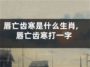 唇亡齿寒是什么生肖,唇亡齿寒打一字
