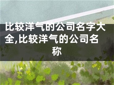 比较洋气的公司名字大全,比较洋气的公司名称