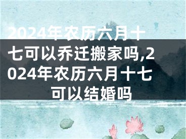 2024年农历六月十七可以乔迁搬家吗,2024年农历六月十七可以结婚吗