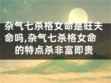 杂气七杀格女命是旺夫命吗,杂气七杀格女命的特点杀非富即贵