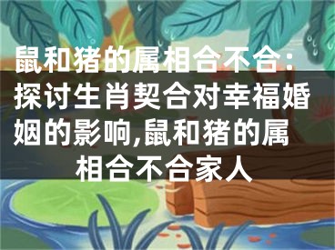 鼠和猪的属相合不合：探讨生肖契合对幸福婚姻的影响,鼠和猪的属相合不合家人