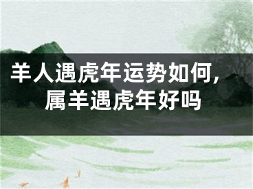 羊人遇虎年运势如何,属羊遇虎年好吗