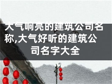 大气响亮的建筑公司名称,大气好听的建筑公司名字大全