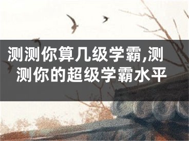 测测你算几级学霸,测测你的超级学霸水平