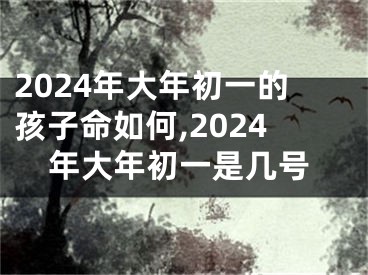 2024年大年初一的孩子命如何,2024年大年初一是几号
