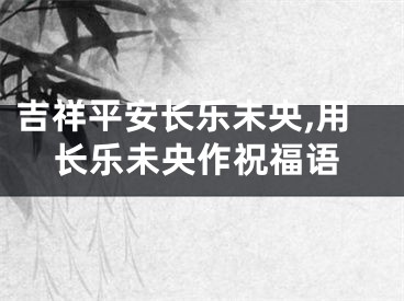 吉祥平安长乐未央,用长乐未央作祝福语