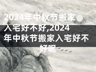 2024年中秋节搬家入宅好不好,2024年中秋节搬家入宅好不好呢