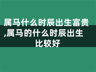 属马什么时辰出生富贵,属马的什么时辰出生比较好
