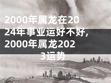 2000年属龙在2024年事业运好不好,2000年属龙2023运势