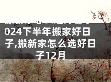 搬新家怎么选好日子2024下半年搬家好日子,搬新家怎么选好日子12月