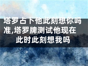塔罗占卜他此刻想你吗准,塔罗牌测试他现在此时此刻想我吗