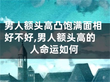 男人额头高凸饱满面相好不好,男人额头高的人命运如何