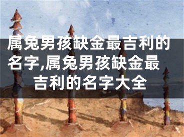 属兔男孩缺金最吉利的名字,属兔男孩缺金最吉利的名字大全