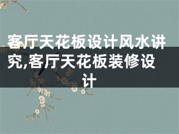 客厅天花板设计风水讲究,客厅天花板装修设计