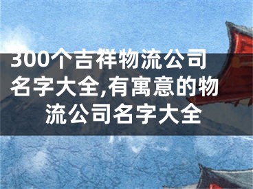 300个吉祥物流公司名字大全,有寓意的物流公司名字大全