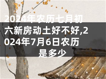 2024年农历七月初六新房动土好不好,2024年7月6日农历是多少