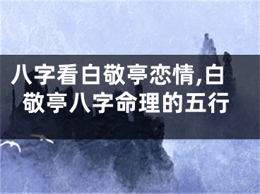 八字看白敬亭恋情,白敬亭八字命理的五行