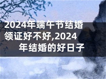 2024年端午节结婚领证好不好,2024年结婚的好日子