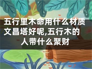 五行里木命用什么材质文昌塔好呢,五行木的人带什么聚财