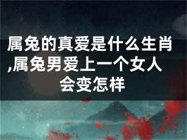 属兔的真爱是什么生肖,属兔男爱上一个女人会变怎样