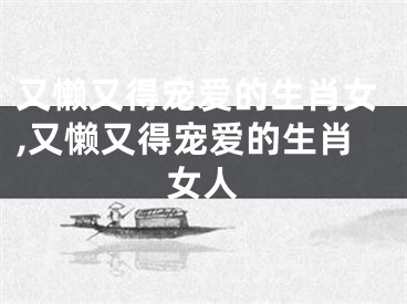 又懒又得宠爱的生肖女,又懒又得宠爱的生肖女人