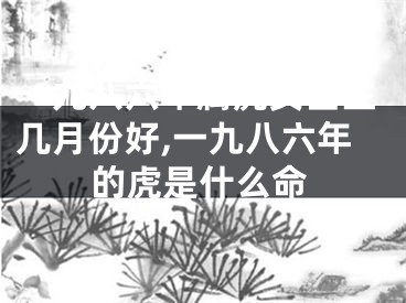 一九八六年属虎女出生几月份好,一九八六年的虎是什么命
