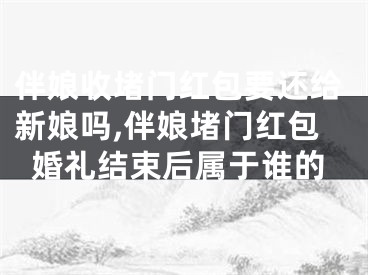 伴娘收堵门红包要还给新娘吗,伴娘堵门红包婚礼结束后属于谁的
