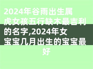 2024年谷雨出生属虎女孩五行缺木最吉利的名字,2024年女宝宝几月出生的宝宝最好