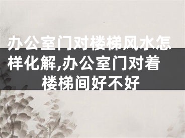 办公室门对楼梯风水怎样化解,办公室门对着楼梯间好不好