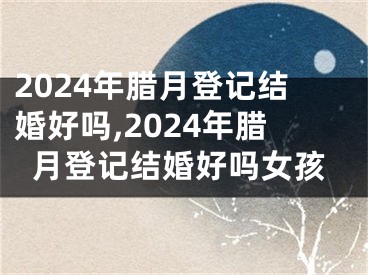 2024年腊月登记结婚好吗,2024年腊月登记结婚好吗女孩