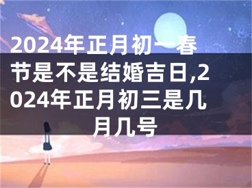 2024年正月初一春节是不是结婚吉日,2024年正月初三是几月几号