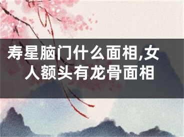 寿星脑门什么面相,女人额头有龙骨面相