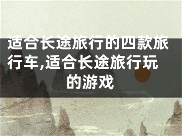 适合长途旅行的四款旅行车,适合长途旅行玩的游戏