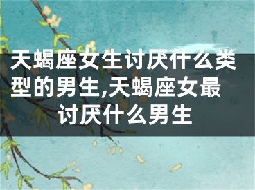 天蝎座女生讨厌什么类型的男生,天蝎座女最讨厌什么男生