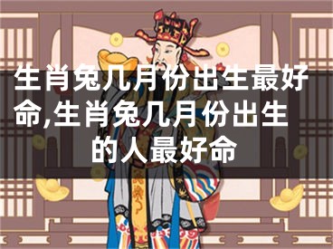 生肖兔几月份出生最好命,生肖兔几月份出生的人最好命