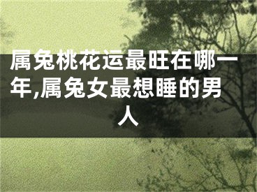 属兔桃花运最旺在哪一年,属兔女最想睡的男人
