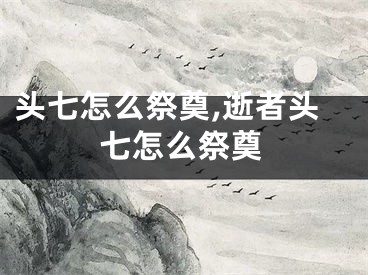 头七怎么祭奠,逝者头七怎么祭奠