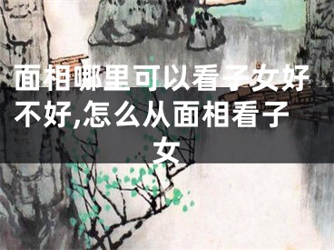 面相哪里可以看子女好不好,怎么从面相看子女