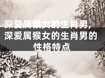 深爱属猴女的生肖男,深爱属猴女的生肖男的性格特点
