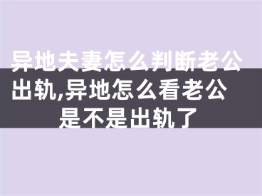 异地夫妻怎么判断老公出轨,异地怎么看老公是不是出轨了