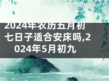 2024年农历五月初七日子适合安床吗,2024年5月初九