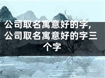 公司取名寓意好的字,公司取名寓意好的字三个字