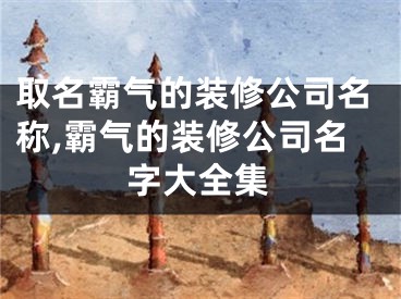 取名霸气的装修公司名称,霸气的装修公司名字大全集