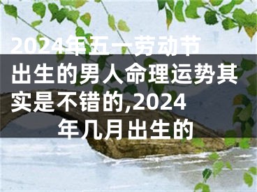 2024年五一劳动节出生的男人命理运势其实是不错的,2024年几月出生的