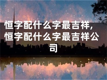 恒字配什么字最吉祥,恒字配什么字最吉祥公司