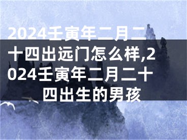 2024壬寅年二月二十四出远门怎么样,2024壬寅年二月二十四出生的男孩