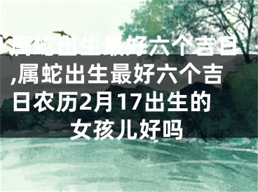 属蛇出生最好六个吉日,属蛇出生最好六个吉日农历2月17出生的女孩儿好吗