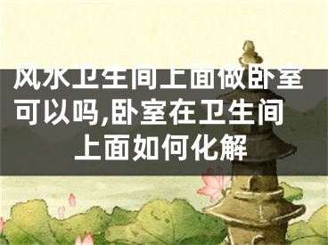 风水卫生间上面做卧室可以吗,卧室在卫生间上面如何化解